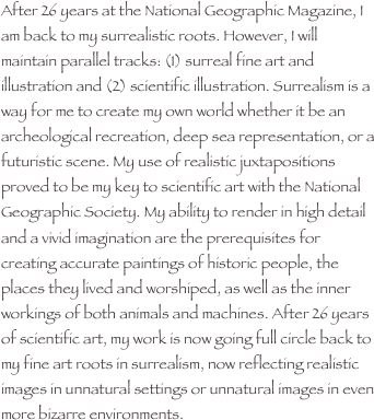 After 26 years at the National Geographic Magazine, I am back to my surrealistic roots. However, I will maintain parallel tracks: (1) surreal fine art and illustration and (2) scientific illustration. Surrealism is a way for me to create my own world whether it be an archeological recreation, deep sea representation, or a futuristic scene. My use of realistic juxtapositions proved to be my key to scientific art with the National Geographic Society. My ability to render in high detail and a vivid imagination are the prerequisites for creating accurate paintings of historic people, the places they lived and worshiped, as well as the inner workings of both animals and machines. After 26 years of scientific art, my work is now going full circle back to my fine art roots in surrealism, now reflecting realistic images in unnatural settings or unnatural images in even more bizarre environments.